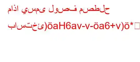 ماذا يسمى لوصف مصطلح باستخئ)aH6av-v-a6+v)*6av+v++*H6(b6.b,H6av+v+)